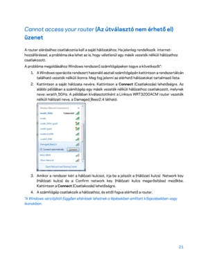 Page 37121 
 
Cannot access your router  (Az útválasztó nem érhető el) 
üzenet 
A router eléréséhez csatlakoznia kell a saját hálózatához. Ha jelenleg rendelkezik  internet -
hozzáféréssel, a probléma oka lehet az is, hogy véletlenül egy másik vezeték nélküli hálózathoz 
csatlakozott.  
A probléma megoldásához Windows rendszerű számítógépeken tegye a következőt*:  
1.  
A Windows operációs rendszert használó asztali számítógépén kattintson a rendszertálcán 
található vezeték nélküli ikonra. Meg fog jelenni az...