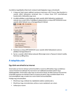 Page 37222 
 
A probléma megoldásához Macintosh rendszerű számítógépeke n tegye a következőt: 
1.  
A képernyő felső részén található menüsoron kattintson a Wi -Fi ikonra. Meg fog jelenni a 
vezeték nélküli hálózatokat tartalmazó lista. A Linksys Smart Wi -Fi automatikusan 
hozzárendelt a hálózatához egy nevet.  
2.  
Az alábbi példában a számítógép egy másik vezeték nélküli hálózathoz csatlakozott, 
melynek neve: wraith_5GHz. A példában kiválasztottként a Linksys WRT3200ACM router 
vezeték nélküli hálózati...