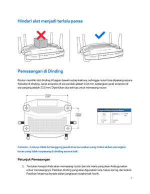 Page 3827 
 
Hindari alat menjadi terlalu panas  
 
Pemasangan di Dinding 
Router memiliki slot dinding di bagian bawah setiap kakinya, sehingga router bisa dipasang secara 
fleksibel di dinding. Jarak antarslot di sisi pendek adalah 104 mm, sedangkan jarak antarslot di 
sisi panjang adalah 210 mm. Diperlukan dua sekrup untuk memasang router.  
 
Catatan—Linksys tidak bertanggung jawab atas kerusakan yang timbul akibat perangkat 
keras yang tidak terpasang di dinding secara baik.  
Petunjuk Pemasangan 
1....