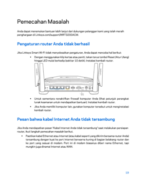 Page 39419 
 
Pemecahan Masalah  
Anda dapat menemukan bantuan lebih lanjut dari dukungan pelanggan kami yang telah meraih 
penghargaan di Linksys.com/support/WRT3200ACM.  
Pengaturan router Anda tidak berhasil 
Jika Linksys Smart Wi-Fi tidak menyelesaikan pengaturan, Anda dapat mencoba hal berikut:  
•  
Dengan menggunakan klip kertas atau peniti, tekan terus tombol Reset (Atur Ulang) 
hingga LED mulai berkedip (sekitar 10 detik). Instalasi kembali router.  
 
•  
Untuk sementara nonaktifkan firewall komputer...