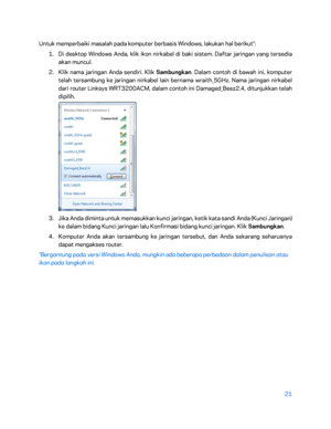 Page 39621 
 
Untuk memperbaiki masalah pada komputer berbasis Windows, lakukan hal berikut*:  
1.  
Di desktop Windows Anda, klik ikon nirkabel di baki sistem. Daftar jaringan yang tersedia 
akan muncul.  
2.  
Klik nama jaringan Anda sendiri. Klik Sambungkan . Dalam contoh di bawah ini, komputer 
telah tersambung ke jaringan nirkabel lain bernama wraith_5GHz. Nama jaringan nirkabel 
dari router Linksys WRT3200ACM, dalam contoh ini Damaged_Beez2.4, ditunjukkan telah 
dipilih.  
 
3.  
Jika Anda diminta untuk...