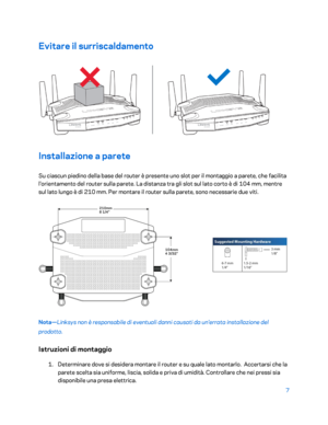 Page 4077 
 
Evitare  il surriscaldamento  
 
Installazione a parete  
Su ciascun piedino della base del router è presente uno slot per il montaggio a parete, che facilita 
l'orientamento del router sulla parete. La distanza tra gli slot sul lato corto è di 104 mm, mentre 
sul lato lungo è di 210 mm. Per montare il router sulla parete, sono necessarie due viti.  
 
Nota—Linksys non è responsabile di eventuali danni causati da un'errata installazione del 
prodotto.  
Istruzioni di montaggio  
1....