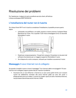 Page 41919 
 
Risoluzione dei problemi  
Per l'assistenza, rivolgersi al nostro eccellente servizio clienti, all'indirizzo 
Linksys.com/support/WRT3200ACM.  
L'installazione del router non è riuscita  
Se Linksys Smart Wi-Fi non è riuscito a completare l'installazione, è possibile provare quanto 
segue:  
• 
Utilizzando u na graffetta o uno spillo, premere e tenere premuto il pulsante Reset 
(Ripristino) sul router, fino a quando il LED inizia a lampeggiare (circa 10 secondi). 
Reinstallare il...