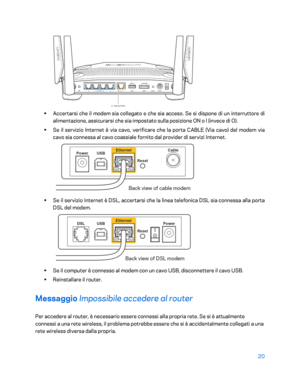 Page 42020 
 
 
•  
Accertarsi che il modem sia collegato e che sia acceso. Se si dispone di un interruttore di 
alimentazione, assicurarsi che sia impostato sulla posizione ON o l (invece di O).  
•  
Se il servizio Internet è via cavo, verificare che la porta CABLE (Via cavo) del modem via 
cavo sia connessa al cavo coassiale fornito dal provider di servizi Internet.   
 
• 
Se il servizio Internet è DSL, accertarsi che la linea telefonica DSL sia connessa a lla porta 
DSL del modem.  
 
• 
Se il computer è...