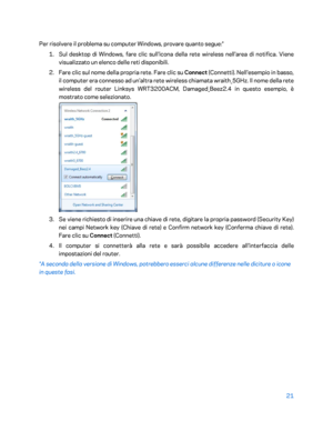 Page 42121 
 
Per risolvere il problema su computer Windows, provare quanto segue:*  
1.  
Sul desktop di Windows, fare clic sull'ico na della rete wireless nell'area di notifica. Viene 
visualizzato un elenco delle reti disponibili.  
2.  
Fare clic sul nome della propria rete. Fare clic su Connect  (Connetti). Nell'esempio in basso, 
il computer era connesso ad un'altra rete wireless chiamata wraith_5GHz. Il nome della rete 
wireless del router Linksys WRT3200ACM, Damaged_Beez2.4 in questo...