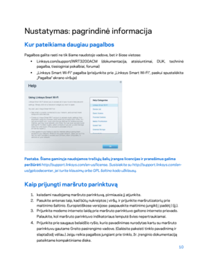 Page 43510 
 
Nustatymas: pagrindinė informacija  
Kur pateikiama daugiau pagalbos 
Pagalbos galite rasti ne tik šiame naudotojo vadove, bet ir šiose vietose:  
•  
Linksys.com/support/WRT3200ACM (dokumentacija, atsisiuntimai, DUK, techninė 
pagalba, tiesioginiai pokalbiai,  forumai) 
•  
„Linksys Smart Wi -Fi“ pagalba (prisijunkite prie „Linksys Smart Wi -Fi“, paskui spustelėkite 
„Pagalba“ ekrano viršuje)  
 
Pastaba. Šiame gaminyje naudojamos trečiųjų šalių įrangos licencijas ir pranešimus galima 
peržiūrėti...