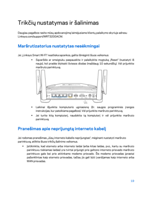 Page 44419 
 
Trikčių nustatymas ir šalinimas  
Daugiau pagalbos rasite mūsų apdovanojimą laimėjusiame klientų palaikymo skyriuje adresu 
Linksys.com/support/WRT3200ACM.  
Maršrutizatorius nustatytas nesėkmingai  
Jei „Linksys Smart Wi -Fi“ neatlieka sąrankos, galite išmėginti šiuos veiksmus:  
•  
Sąvaržėle ar smeigtuku paspauskite ir palaikykite mygtuką „Reset“ (nustatyti iš 
naujo), kol pradės blyksėti šviesos diodas (maždaug 10 sekundžių). Vėl prijunkite 
maršruto parinktuvą . 
 
•  
Laikinai išjunkite...