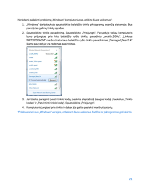 Page 44621 
 
Norėdami pašalinti problemą „Windows“ kompiuteriuose, atlikite šiuos veiksmus*:  
1.  
„Windows“ darbalaukyje spustelėkite belaidžio tinklo piktogramą, esančią sistemoje. Bus 
parodytas galimų tinklų sąrašas.  
2.  
Spustelėkite tinklo pavadinimą. Spustelėkite „ Prisijungti“. Pavyzdyje toliau kompiuteris 
buvo prijungtas prie kito belaidžio ryšio tinklo, pavadinto „wraith_5GHz“. „Linksys 
WRT3200ACM“ maršrutiz atoriaus belaidžio ryšio tinklo pavadinimas „Damaged_Beez2.4“ 
šiame pavyzdyje yra...