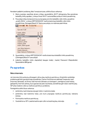 Page 44722 
 
Norėdami pašalinti problemą „Mac“ kompiuteriuose, atlikite šiuos veiksmus:  
1.  
Meniu juostoje, esančioje ekrano viršuje, spustelėkite „Wi- Fi“ piktogramą. Bus parodytas 
belaidžių tinklų sąrašas. „Linksys Smart Wi -Fi“ automatiškai priskyrė tinklui pavadinimą.  
2.  
Pavyzdyje toliau kompiuteris buvo prijungtas prie kito belaid žio ryšio tinklo, pavadinto 
„wraith_5GHz“. „Linksys WRT3200ACM“ maršrutizatoriaus belaidžio ryšio tinklo 
pavadinimas „Damaged_Beez2.4“ šiame pavyzdyje yra rodomas...