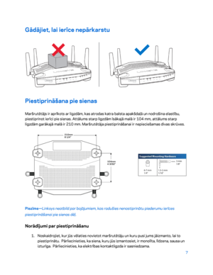 Page 4577 
 
Gādājiet, lai ierīce nepārkarstu  
 
Piestiprināšana pie sienas 
Maršrutētājs ir aprīkots ar ligzdām, kas atrodas katra balsta apakšdaļā un nodrošina elastību, 
piestiprinot ierīci pie sienas. Attālums starp ligzdām īsākajā malā ir 104  mm, attālums starp 
ligzdām garākajā malā ir 210 mm. Maršrutētāja piestiprināšanai ir nepieciešamas divas skrūves.  
 
Piezīme—Linksys neatbild par bojājumiem, kas radušies nenostiprinātu piederumu ierīces 
piestiprināšanai pie sienas dēļ.  
Norādījumi par...
