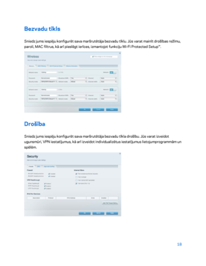 Page 46818 
 
Bezvadu tīkls  
Sniedz jums iespēju konfigurēt sava maršrutētāja bezvadu tīklu. Jūs varat mainīt drošības režīmu, 
paroli, MAC filtrus, kā arī pieslēgt ierīces, izmantojot funkciju Wi- Fi Protected Setup™. 
 
Drošība 
Sniedz jums iespēju konfigurēt sava maršrutētāja bezvadu tīkla drošību. Jūs varat izveidot 
ugunsmūri , VPN iestatījumus, kā arī izveidot individualizētus iestatījumus lietojumprogrammām un 
spēlēm.   
 
    