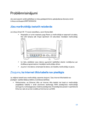 Page 46919 
 
Problēmrisinājumi 
Jūs varat saņemt vairāk palīdzības no mūsu godalgotā klientu apkalpošanas dienesta vietnē 
Linksys.com/support/WRT3200ACM.  
Jūsu maršrutētāju iestatīt neizdevās  
Ja Linksys Smart Wi - Fi neveic iestatīšanu, varat rīkoties šādi:  
•  
Nospiediet un turiet nospiestu pogu Reset uz maršrutētāja ar saspraudi vai adatu, 
līdz LED lampiņa sāk mirgot (apmēram 10 sekundes). Instalējiet maršrutētāju 
vēlreiz.  
 
•  
Uz laiku atslēdziet sava datora ugunsmūri (palīdzībai skatiet...