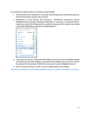 Page 47121 
 
Lai atrisinātu šo problēmu datoros ar Windows, rīkojieties šādi*:  
1.  
Windows darbvirsmā noklikšķiniet uz bezvadu tīkla piktogr ammas sistēmas piktogrammu 
joslā. Ekrānā redzams pieejamo tīklu saraksts.  
2.  
Noklikšķiniet uz sava bezvadu tīkla nosaukuma.  Noklikšķiniet savienojuma taustiņu 
Connect  (Savienot). Zemāk redzamajā piemērā dators ir savienots ar citu bezvadu tīklu ar 
nosaukumu  wraith_5GHz. Šajā piemērā ir parādīts, ka bezvadu tīklā ir atlasīts maršrutētājs 
Linksys WRT3200ACM ar...