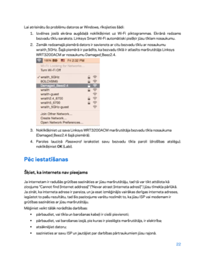 Page 47222 
 
Lai atrisinātu šo problēmu datoros ar Windows, rīkojieties šādi:  
1.  
Izvēlnes joslā ekrāna augšdaļā noklikšķiniet uz Wi -Fi piktogrammas. Ekrānā redzams 
bezvadu tīklu saraksts. Linksys Smart Wi -Fi automātiski piešķir jūsu tīklam nosaukumu.  
2.  
Zemāk redzamajā piemērā dators ir savienots ar citu bezvadu tīklu ar nosaukumu 
wraith_5GHz. Šajā piemērā ir parādīts, ka bezvadu tīklā ir atlasīts maršrutētājs Linksys 
WRT3200ACM ar nosaukumu Damaged_Beez2.4.  
 
3.  
Noklikšķiniet uz sava Linksys...