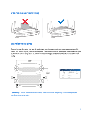 Page 4827 
 
Voorkom oververhitting  
 
Wandbevestiging 
De voetjes van de router zijn aan de onderkant voorzien van openingen voor wandmontage. Zo 
kunt u zelf eenvoudig de juiste stand bepalen. De ruimte tussen de openingen is aan de korte zijde 
104 mm en aan de lange zijde 210 mm. Voor de montage van de router heeft u twee schroeven 
nodig. 
 
Opmerking:  Linksys is niet verantwoordelijk voor schade die het gevolg is van ondeugdelijke 
wandmontagematerialen.   