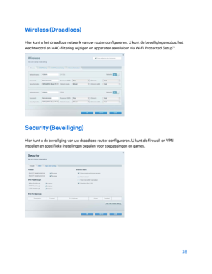 Page 49318 
 
Wireless (Draadloos)  
Hier kunt u het draadloze netwerk van uw router configureren. U kunt de beveiligingsmodus, het 
wachtwoord en MAC-filtering wijzigen en apparaten aansluiten via Wi- Fi Protected Setup™. 
 
Security (Beveiliging)  
Hier kunt u de beveiliging van uw draadloze router configureren. U kunt de firewall en VPN 
instellen en specifieke instellingen bepalen voor toepassingen en  games.  
 
    