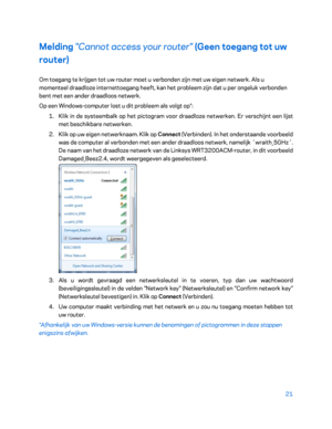 Page 49621 
 
Melding  "Cannot access your router" (Geen toegang tot uw 
router)  
Om toegang te krijgen tot uw router moet u verbonden zijn met uw eigen netwerk. Als u 
momenteel draadloze internettoegang heeft, kan het probleem zijn dat u per ongeluk verbonden 
bent met een ander draadloos netwerk.  
Op een Windows -computer lost u dit probleem als volgt op*:  
1.  
Klik in de systeembalk op het pictogram voor draadloze netwerken. Er verschijnt een lijst 
met beschikbare netwerken.  
2.  
Klik op uw...