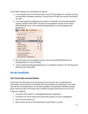 Page 49722 
 
Op een Mac -computer lost u dit probleem als volgt op:  
1.  
In de menubalk boven in het  scherm klikt u op het Wi -Fi -pictogram. Er verschijnt een lijst 
met beschikbare draadloze netwerken. Linksys Smart Wi -Fi geeft uw netwerk automatisch 
een naam.  
2.  
In het onderstaande voorbeeld was de computer al verbonden met een ander draadloos 
netwerk, namelijk "wraith_5GHz". De naam van het draadloze netwerk van de Linksys 
WRT3200ACM -router, in dit voorbeeld Damaged_Beez2.4, wordt...