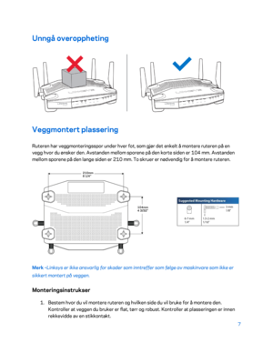 Page 5077 
 
Unngå overoppheting  
 
Veggmontert plassering  
Ruteren har veggmonteringsspor under hver fot, som gjør det enkelt å montere ruteren på en 
vegg hvor du ønsker den. Avstanden mellom sporene på den korte siden er 104 mm. Avstanden 
mellom sporene på den lange siden er 210 mm. To skruer er nødvendig for å m ontere ruteren. 
 
Merk –Linksys er ikke ansvarlig for skader som inntreffer som følge av maskinvare som ikke er 
sikkert montert på veggen.  
Monteringsinstrukser 
1. 
Bestem hvor du vil montere...