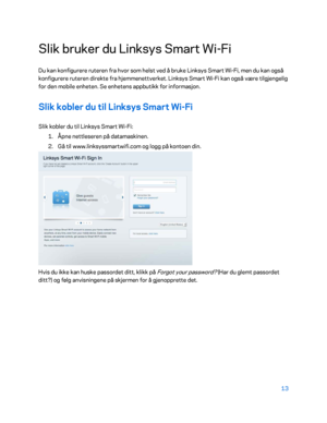 Page 51313 
 
Slik bruker du Linksys Smart Wi -Fi  
Du kan konfigurere ruteren fra hvor som helst ved å bruke Linksys Smart Wi -Fi, men du kan også 
konfigurere ruteren direkte fra hjemmenettverket. Linksys Smart Wi -Fi kan også være tilgjengelig 
for den mobile enheten. Se enhetens appbutikk for informasjon.  
Slik kobler du til Linksys Smart Wi-Fi  
Slik kobler du til Linksys Smart Wi- Fi: 
1.  
Åpne nettleseren på datamaskinen.  
2.  
Gå til www.linksyssmartwifi.com og logg på kontoen din.   
 
Hvis du ikke...