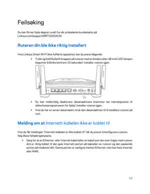 Page 51919 
 
Feilsøking 
Du kan få mer hjelp døgnet rundt fra vår prisbelønte kundestøtte på 
Linksys.com/support/WRT3200ACM.  
Ruteren din ble ikke riktig installert 
Hvis Linksys Smart Wi-Fi ikke fullførte oppsettet, kan du prøve følgende:  
•  
Trykk og hold Nullstill -knappen på ruteren med en binders eller nål inntil LED -lampen 
begynner å blinke (omtrent 10 sekunder). Installer ruteren igjen.  
 
•  
Du kan midlertidig deaktivere datamaskinens brannmur (se instruksjonene til 
sikkerhetsprogramvaren for...