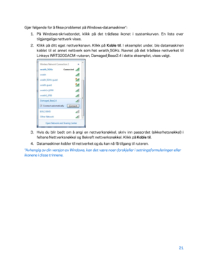 Page 52121 
 
Gjør følgende for å fikse problemet på Windows- datamaskiner*: 
1.  
På Windows -skrivebor det, klikk på det trådløse ikonet i systemkurven. En liste over 
tilgjengelige nettverk vises.  
2.  
Klikk på ditt eget nettverksnavn. Klikk på  Koble til. I eksemplet under, ble datamaskinen 
koblet til et annet nettverk som het wraith_5GHz. Navnet på det trådløse  nettverket til 
Linksys WRT3200ACM - ruteren, Damaged_Beez2.4 i dette eksemplet, vises valgt.  
 
3.  
Hvis du blir bedt om å angi en...