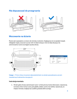 Page 5338 
 
Nie dopuszczać do przegrzania  
 
Mocowanie na ścianie 
Router jest wyposażony w otwory do montażu na ścianie. Znajdują się one na spodach stopek. 
Odległość między otworami wynosi 104 mm (bok krótszy) i 210 mm (bok dłuższy). Do 
zamontowania routera wymagane są dwa wkręty.  
 
Uwaga — Firma Linksys nie ponosi odpowiedzialności za szkody spowodowane użyciem 
niewłaściwych elementów mocujących.  
Instrukcja montażu 
1. 
Określ, gdzie chce sz zamontować router i w którą stronę ma być skierowany....