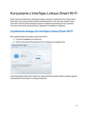 Page 53914 
 
Korzystanie z interfejsu Linksys Smart Wi -Fi  
Router można skonfigurować z dowolnego miejsca na świecie za pośrednictwem usługi Linksys 
Smart Wi -Fi, ale można go także konfigurować bezpośrednio z sieci domowej. Usługa Linksys 
Smart Wi -Fi może być także dostępna z poziomu urządzenia przenośnego. W celu  uzyskania 
informacji na ten temat zajrzyj do sklepu z aplikacjami w posiadanym urządzeniu.  
Uzyskiwanie dostępu do interfejsu Linksys Smart Wi-Fi 
Aby uzyskać dostęp do interfejsu Linksys...