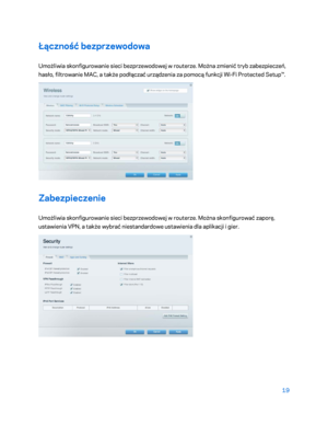 Page 54419 
 
Łączność bezprzewodowa  
Umożliwia skonfigurowanie sieci bezprzewodowej w routerze. Można zmienić tryb zabezpieczeń, 
hasło, filtrowanie MAC, a także podłączać urządzenia za pomocą funkcji Wi -Fi  Protected Setup™.  
 
Zabezpieczenie 
Umożliwia skonfigurowanie sieci bezprzewodowej w routerze. Można skonfigurować zaporę, 
ustawienia VPN, a także wybrać niestandardowe ustawienia dla aplikacji i gier.  
 
    