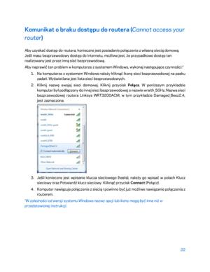 Page 54722 
 
Komunikat o braku dostępu do routera ( Cannot access your 
router ) 
Aby uzyskać dostęp do routera, koniecz ne jest posiadanie połączenia z własną siecią domową. 
Jeśli masz bezprzewodowy dostęp do Internetu, możliwe jest, że przypadkowo dostęp ten 
realizowany jest przez inną sieć bezprzewodową.  
Aby naprawić ten problem w komputerze z systemem Windows, wykonaj na stępujące czynności:* 
1.  
Na komputerze z systemem Windows należy kliknąć ikonę sieci bezprzewodowej na pasku 
zadań. Wyświetlana...
