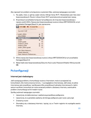 Page 54823 
 
Aby naprawić ten problem w komputerze z systemem Mac, wykonaj następujące czynności:  
1.  
Na pasku menu w górnej części ekranu kliknąć ikonę Wi -Fi. Wyświetlana jest lista sieci 
bezprzewodowych. Router Linksys Smart Wi -Fi automatycznie przypisał sieci nazwę.  
2.  
W poniższym przykładzie komputer był podłączony do innej sieci bezprzewodowej o 
nazwie wraith_5GHz. Nazwa sieci bezprzewodowej routera Linksys  WRT3200ACM, w tym 
przykładzie Damaged_Beez2.4, jest zaznaczona.  
 
3.  
Kliknij nazwę...