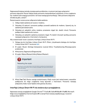 Page 54924 
 
Najpowszechniejszą metodą rozwiązywania problemów z routerem jest jego wyłączenie i 
ponowne włączenie. Router ładuje wtedy ponownie niestandardowe ustawienia, a inne urządzenia 
(np. modem) wykrywają go ponownie i od nowa nawiązują komunikację. Takie ponowne włączenie 
określa się jako „restart”.  
Restartowanie routera przez odłączenie kabla zasilania:  
1.  
Odłącz kabel zasilania od routera i modemu.  
2.  
Odczekaj 10 sekund i ponownie podłącz przewód zasilania do modemu. Upewnij się, że...