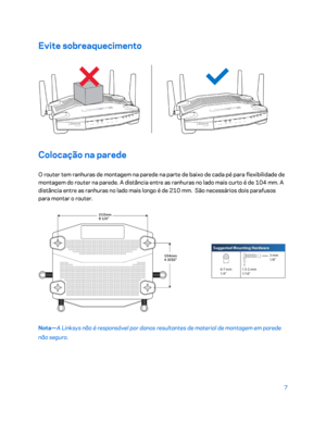 Page 5587 
 
Evite sobreaquecimento  
 
Colocação na parede 
O router tem ranhuras de montagem na parede na parte de baixo de cada pé para flexibilidade de 
montagem do router na  parede. A distância entre as ranhuras no lado mais curto é de 104 mm. A 
distância entre as ranhuras no lado mais longo é de 210 mm.  São necessários dois parafusos 
para montar o router.  
 
Nota—A Linksys não é responsável por danos resultantes de material d e montagem em parede 
não seguro.   