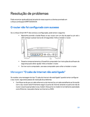 Page 57019 
 
Resolução de problemas  
Pode encontrar ajuda adicional através do nosso suporte a clientes premiado em 
Linksys.com/support/WRT3200ACM.  
O router não foi configurado com sucesso 
Se o Linksys Smart Wi-Fi não concluiu a configuração, pode tentar o seguinte:  
•  
Mantenha premido o botão Reset no seu router com um clip de papel ou pin até o 
LED começar a piscar (cerca de 10 segundos). Volte a instalar o rou ter. 
 
•  
Desative temporariamente a firewall do computador (ver instruções de software...