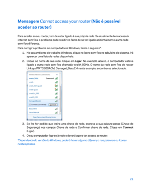 Page 57221 
 
Mensagem  Cannot access your router  (Não é possível 
aceder ao router)  
Para aceder ao seu router, tem de estar ligado à sua própria rede. Se atualmente tem acesso à 
internet sem fios, o problema pode residir no facto de se ter ligado acidentalmente a uma rede 
sem fios diferente.  
Para corrigir o problema em computadores Windows, tente o seguinte*:  
1.  
No seu ambiente de trabalho Windows, clique no ícone sem fios no tabuleiro do sistema. Irá 
aparecer uma lista de redes disponíveis.  
2....