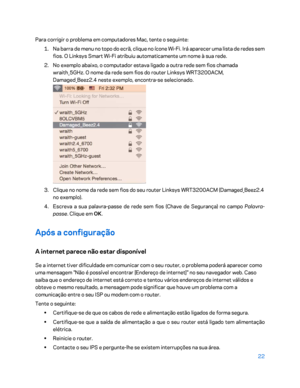 Page 57322 
 
Para corrigir o problema em computadores Mac, tente o seguinte:  
1.  
Na barra de menu no topo do ecrã, clique no ícone Wi -Fi. Irá aparecer uma lista de redes sem 
fios. O  Linksys Smart Wi -Fi atribuiu automaticamente um nome à sua rede.  
2.  
No exemplo abaixo, o computador estava ligado a outra rede sem fios chamada 
wraith_5GHz. O nome da rede sem fios do router Linksys WRT3200ACM, 
Damaged_Beez2.4 neste exemplo, encontra -se selecionado.  
 
3.  
Clique no nome da rede sem fios do seu...