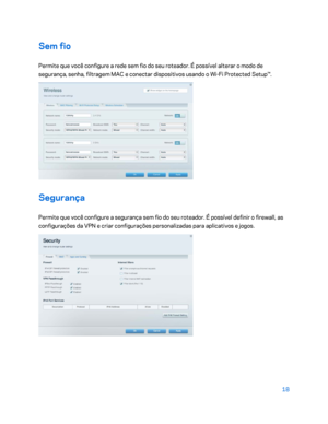 Page 59418 
 
Sem fio  
Permite que você configure a rede sem fio do seu roteador. É possível alterar o modo de 
segurança, senha, filtragem MAC e conectar dispositivos usando o Wi -Fi Protected Setup™.  
 
Segurança 
Permite que você configure a segurança sem fio do seu roteador. É possível definir o firewall, as 
configurações da VPN e criar configurações personali zadas para aplicativos e jogos. 
 
    