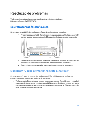 Page 59519 
 
Resolução de problemas  
Você pode obter mais ajuda de nosso atendimento ao cliente premiado, em 
Linksys.com/support/WRT3200ACM.  
Seu roteador não foi configurado 
Se o Linksys Smart Wi-Fi não concluiu a configuração,  pode-se tentar o seguinte:  
•  
Pressione e segure o botão Reiniciar com um clipe de papel ou alfinete até que o LED 
comece a piscar (aproximadamente 10 segundos). Instale o roteador novamente.  
 
•  
Desabilite temporariamente o firewall do computador (consulte as instruções de...