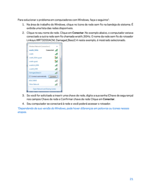 Page 59721 
 
Para solucionar o problema em computadores com W indows, faça o seguinte*: 
1.  
Na área de trabalho do Windows, clique no ícone de rede sem fio na bandeja do sistema. É 
exibida uma lista das redes disponíveis.  
2.  
Clique no seu nome de rede. Clique em Conectar . No exemplo abaixo, o computador estava 
conectado a o utra rede sem fio chamada wraith_5GHz. O nome da rede sem fio do roteador 
Linksys WRT3200ACM, Damaged_Beez2.4 neste exemplo, é mostrado selecionado.  
 
3.  
Se você for solicitado...