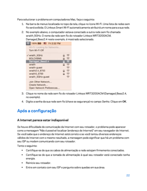 Page 59822 
 
Para solucionar o problema em computadores Mac, faça o seguinte:  
1.  
Na barra de menus localizada no topo da tela, clique no ícone Wi -Fi. Uma lista de redes sem 
fio será exibida. O L inksys Smart Wi-Fi automaticamente atribuirá um nome para a sua rede.  
2.  
No exemplo abaixo, o computador estava conectado a outra rede sem fio chamada 
wraith_5GHz. O nome da rede sem fio do roteador Linksys WRT3200ACM, 
Damaged_Beez2.4 neste exemplo, é mostrad o selecionado. 
 
3.  
Clique no nome da rede sem...