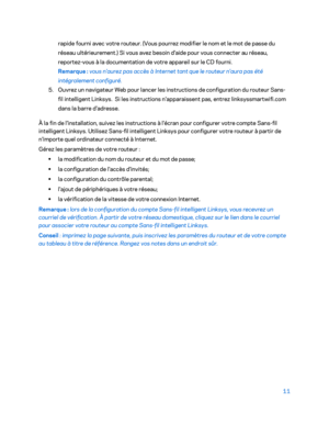 Page 6111 
 
rapide fourni avec votre routeur. (Vous pourrez modifier le nom et le mot de passe du 
réseau ultérieurement.) Si vous avez besoin d'aide pour vous connecter au réseau, 
reportez -vous à la documentation de votre appareil sur le CD fourni.
 
Remarque  : vous n'aurez pas accès à Internet tant que le routeur n'aura pas été 
intégralement configuré.
 
5.  Ouvrez un navigateur Web pour lancer les instructions de configuration du routeur Sans-
fil intelligent Linksys.  Si les instructions...