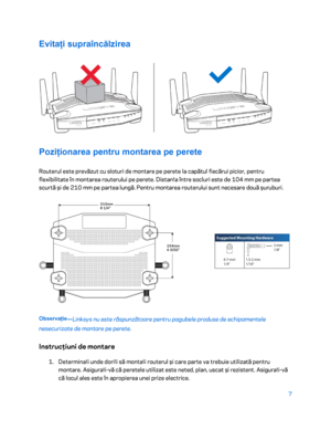 Page 6087 
 
Evitați supraîncălzirea  
 
Poziționarea pentru montarea pe perete 
Routerul este prevăzut cu sloturi de montare pe perete la capătul fiecărui picior, pentru 
flexibilitate în montarea routerului pe perete. Distan ț
a  între socluri este de 104 mm pe partea 
scurtă ș i de 210 mm pe partea lung ă. Pentru montarea routerului sunt necesare două ș uruburi. 
 
Observație
—Linksys nu este răspunză toare pentru pagubele produse de echipamentele 
nesecurizate de montare pe perete.  
Instrucţiuni de montare...