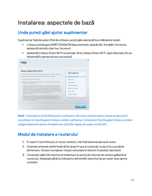 Page 61110 
 
Ins talarea: aspectele de bază  
Unde puteţi găsi ajutor suplimentar  
Suplimentar faţă de acest Ghid de utilizare, puteţi găsi asistenţă la următoarele locaţii:  
•  
Linksys.com/support/WRT3200ACM (documenta ț
ie, descărcări, întrebări frecvente, 
asisten ț
ă  tehnic ă, chat  live, forumuri)  
•  
Asistenţă Linksys Smart Wi -Fi (conectaţi -vă la Linksys Smart Wi -Fi, apoi efectuaţi clic pe 
Asistenţă în partea de sus a ecranului)  
 
Notă—Licenţele şi notificările pentru software -urile terţe...