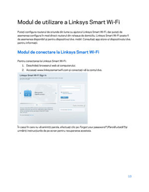 Page 61413 
 
Modul de utilizare a Linksys Smart Wi- Fi 
Puteţi configura routerul de oriunde din lume cu ajutorul Linksys Smart Wi -Fi, dar puteţi de 
asemenea configura în mod direct routerul din re ț
eaua de domiciliu. Linksys Smart Wi -Fi poate fi 
de asemenea disponibil  şi pentru dispozitivul dvs. mobil. Consulta ţi app store-ul dispozitivului dvs. 
pentru informaţii.  
Modul de conectare la Linksys Smart Wi- Fi 
Pentru conectarea la Linksys Smart Wi -Fi:  
1.  
Deschideţi browserul web al computerului....