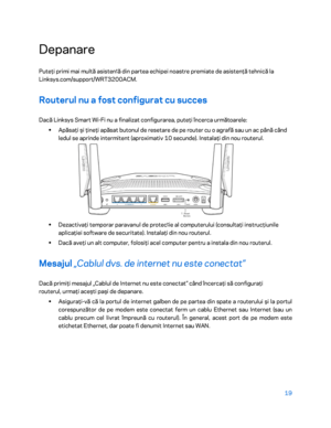 Page 62019 
 
Depanare  
Puteţi primi mai multă asisten ț
ă  din partea echipei noastre premiate de asisten ţă tehnic ă la 
Linksys.com/support/WRT3200ACM.  
Routerul nu a fost configurat cu succes  
Dacă Linksys Smart Wi-Fi nu a fin alizat configurarea, puteţi încerca următoarele:  
•  
Apăsaţi şi ţineţi apăsat butonul de resetare de pe router cu o agrafă sau un ac până când 
ledul se aprinde intermitent (aproximativ 10 secunde). Instalaţi din nou routerul.  
 
•  
Dezactivaţi temporar paravanul d e protecț
ie...