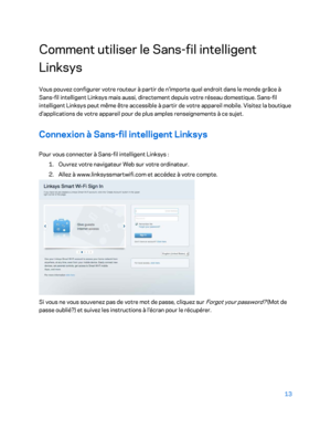 Page 6313 
 
Comment utiliser le Sans- fil intelligent 
Linksys  
Vous pouvez configurer votre routeur à partir de n'importe quel endroit dans le monde grâce à 
Sans-fil intelligent Linksys mais aussi, directement depuis votre réseau domestique. Sans -fil 
intelligent Linksys peut même être accessible à partir de votre appareil mobile. Visitez la boutique 
d'applications de votre appareil pour de plus amples renseignements à ce sujet.  
Connexion à Sans-fil intelligent Linksys  
Pour vous connecter à...