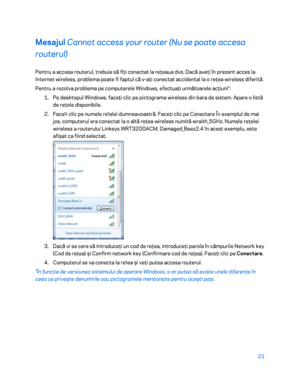 Page 62221 
 
Mesajul  Cannot access your router (Nu se poate accesa 
routerul)  
Pentru a accesa routerul, trebuie să fiţi conectat la reţeaua dvs. Dacă aveţi în prezent acces la 
Internet wireless, problema poate fi faptul că v -aţi conectat accidental la o reţea wireless diferită.  
Pentru a rezolva problema pe computerele Windows, efectuaţi următoarele acţiuni*:  
1.  
Pe desktopul Windows, faceţi clic pe pictograma wireless din bara de sistem. Apare o listă 
de reţele disponibile.  
2.  
Face ț
i clic pe...
