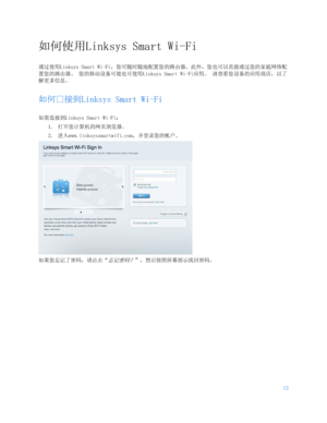 Page 66512 
 
如何使用Linksys Smart Wi-Fi 
通过使用Linksys Smart Wi-Fi ，您可随时随地配置您的路由器，此外，您也可以直接通过您的家庭网络配
置您的路由器。  您的移动设备可能也可使用Linksys Smart Wi-Fi 应用。 请查看您设备的应用商店，以了
解更多信息。  
如何户接到Linksys Smart Wi- F i 
如需连接到Linksys Smart Wi-Fi：  
1.  打开您计算机的网页浏览器。  
2.  进入www.linksyssmartwifi.com，并登录您的帐户。  
 
如果您忘记了密码，请点击“
忘记密码？” ，然后按照屏幕指示找回密码。   