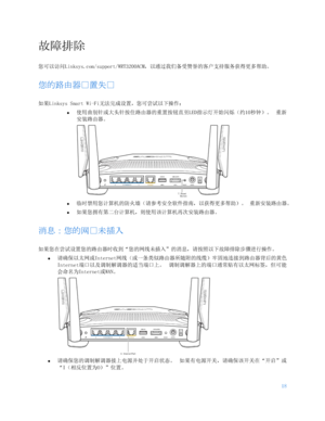 Page 67118 
 
故障排除 
您可以访问Linksys.com/support/WRT3200ACM，以通过我们备受赞誉的客户支持服务获得更多帮助。  
您的路由器户置失户 
如果Linksys Smart Wi-Fi无法完成设置，您可尝试以下操作： 
•  
使用曲别针或大头针按住路由器的重置按钮直至LED指示灯开始闪烁（约10秒钟）。  重新
安装路由器。  
 
•  
临时禁用您计算机的防火墙（请参考安全软件指南，以获得更多帮助）。  重新安装路由器。 
•  
如果您拥有第二台计算机，则使用该计算机再次安装路由器。  
消息：您的网户未插入 
如果您在尝试设置您的路由器时收到 “您的网线未插入”的消息，请按照以下故障排除步骤进行操作。  
•  
请确保以太网或Internet网线（或一条类似路由器所随附的线缆）牢固地连接到路由器背后的黄色
Internet端口以及调制解调器的适当端口上。  调制调解器上的端口通常贴有以太网标签，但可能
会命名为 Internet或WAN 。  
 
•  
请确保您的调制解调器接上电源并处于开启状态。  如果有电源开关，请确保该开关在“开启”或...