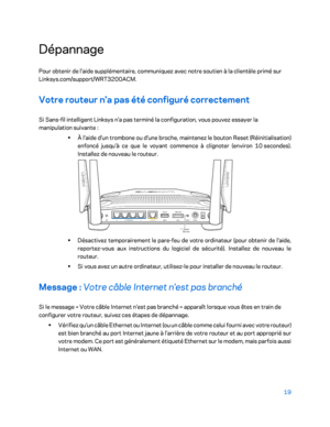 Page 6919 
 
Dépannage  
Pour obtenir de l'aide supplémentaire, communiquez avec notre soutien à la clientèle primé sur 
Linksys.com/support/WRT3200ACM.  
Votre routeur n'a pas été configuré correctement  
Si Sans-fil intelligent Linksys n'a pas terminé la configuration, vous pouvez essayer la 
manipulation suivante  : 
•  
À l'ai de d'un trombone ou d'une broche, maintenez le bouton Reset (Réinitialisation) 
enfoncé jusqu'à ce que le voyant commence à clignoter (environ 10...